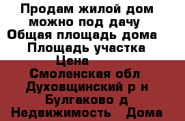 Продам жилой дом, можно под дачу › Общая площадь дома ­ 70 › Площадь участка ­ 2 000 › Цена ­ 520 000 - Смоленская обл., Духовщинский р-н, Булгаково д. Недвижимость » Дома, коттеджи, дачи продажа   . Смоленская обл.